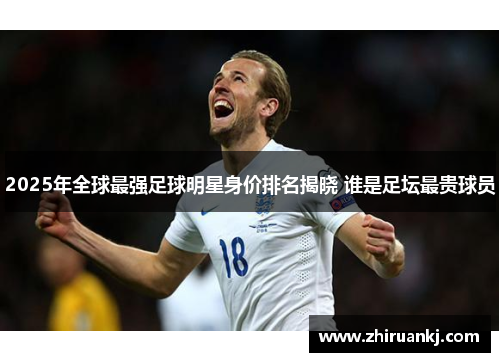 2025年全球最强足球明星身价排名揭晓 谁是足坛最贵球员