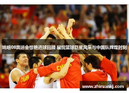 姚明08奥运会惊艳进球回顾 展现篮球巨星风采与中国队辉煌时刻