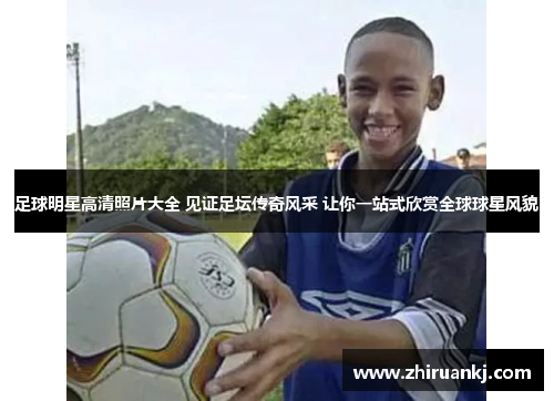 足球明星高清照片大全 见证足坛传奇风采 让你一站式欣赏全球球星风貌