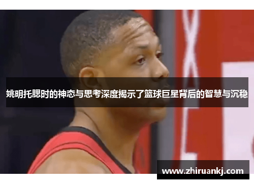 姚明托腮时的神态与思考深度揭示了篮球巨星背后的智慧与沉稳