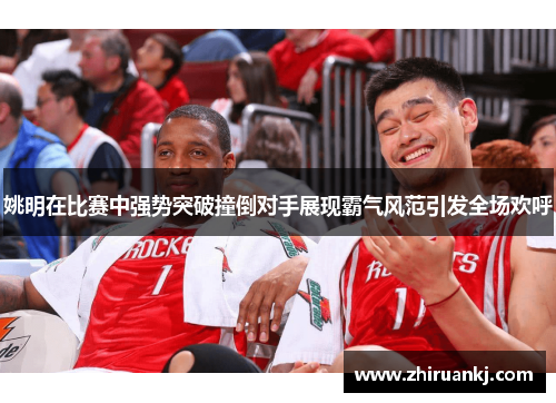 姚明在比赛中强势突破撞倒对手展现霸气风范引发全场欢呼